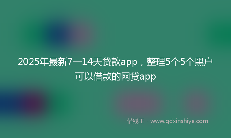 2025年最新7一14天贷款app，整理5个5个黑户可以借款的网贷app