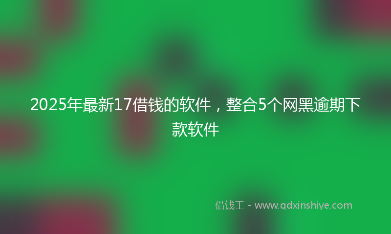 2025年最新17借钱的软件，整合5个网黑逾期下款软件