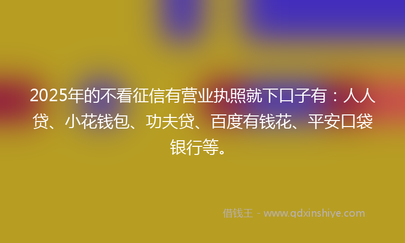 2025年的不看征信有营业执照就下口子有：人人贷、小花钱包、功夫贷、百度有钱花、平安口袋银行等。