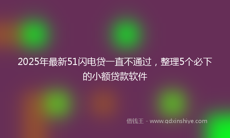 2025年最新51闪电贷一直不通过，整理5个必下的小额贷款软件