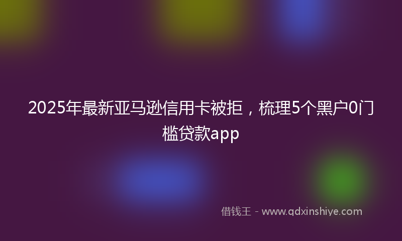 2025年最新亚马逊信用卡被拒，梳理5个黑户0门槛贷款app