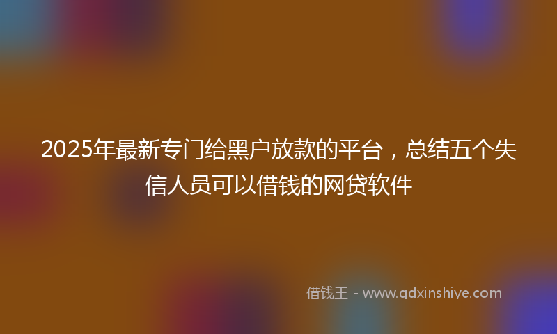 2025年最新专门给黑户放款的平台，总结五个失信人员可以借钱的网贷软件