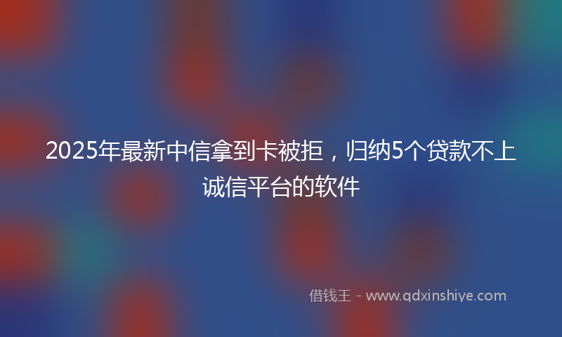 2025年最新中信拿到卡被拒，归纳5个贷款不上诚信平台的软件