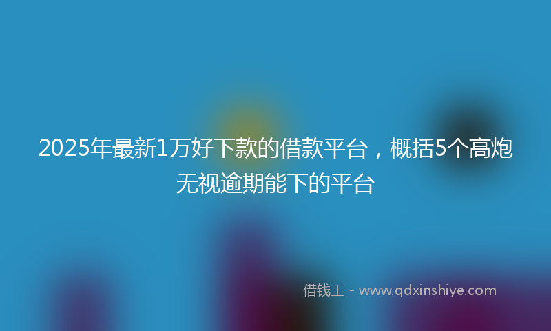 2025年最新1万好下款的借款平台，概括5个高炮无视逾期能下的平台