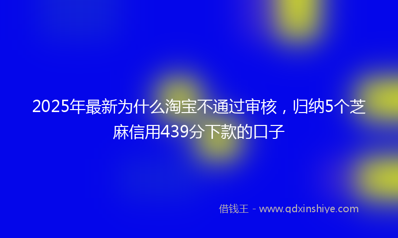 2025年最新为什么淘宝不通过审核，归纳5个芝麻信用439分下款的口子