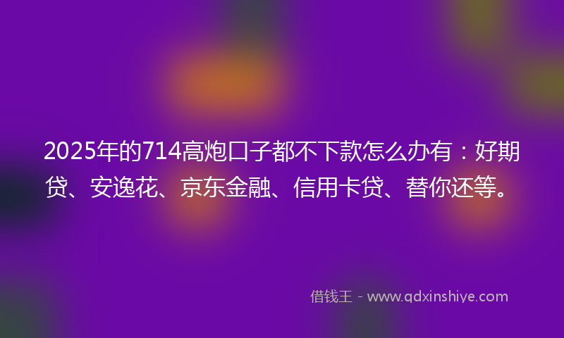 2025年的714高炮口子都不下款怎么办有：好期贷、安逸花、京东金融、信用卡贷、替你还等。
