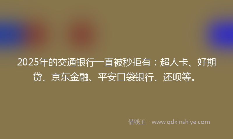 2025年的交通银行一直被秒拒有：超人卡、好期贷、京东金融、平安口袋银行、还呗等。