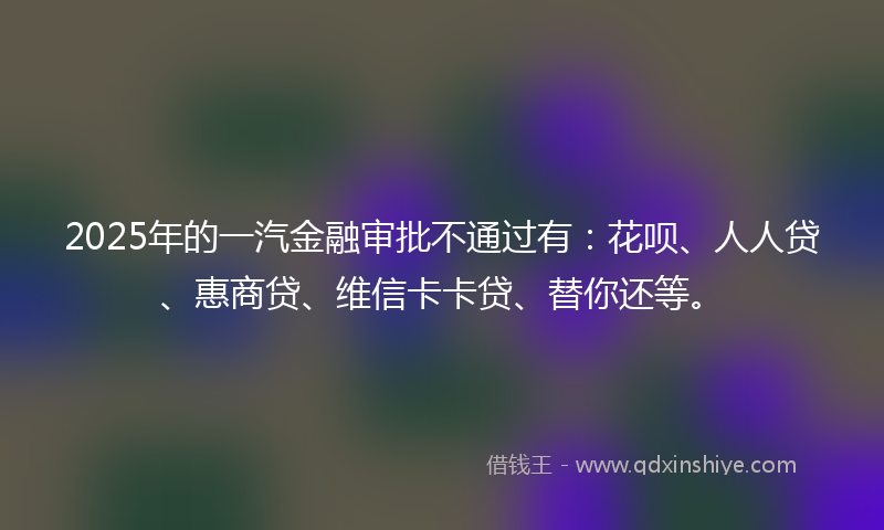 2025年的一汽金融审批不通过有：花呗、人人贷、惠商贷、维信卡卡贷、替你还等。