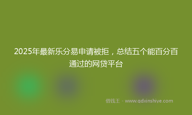 2025年最新乐分易申请被拒，总结五个能百分百通过的网贷平台