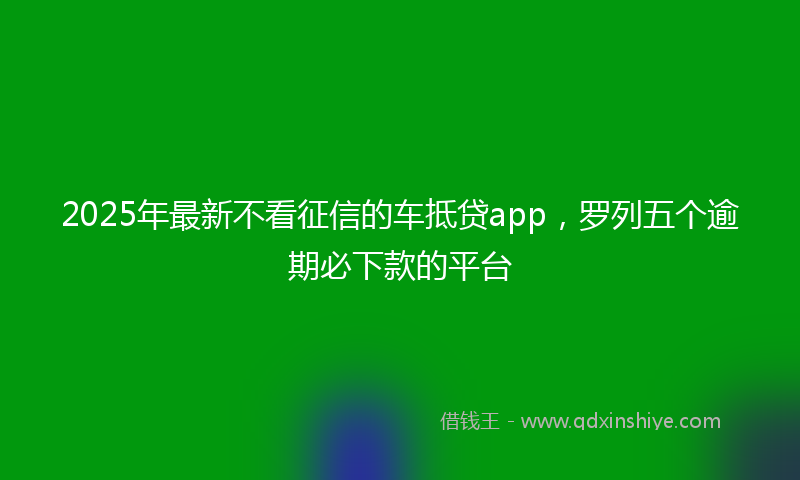2025年最新不看征信的车抵贷app，罗列五个逾期必下款的平台