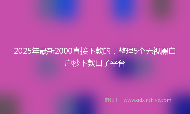 2025年最新2000直接下款的，整理5个无视黑白户秒下款口子平台