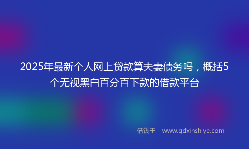 2025年最新个人网上贷款算夫妻债务吗，概括5个无视黑白百分百下款的借款平台