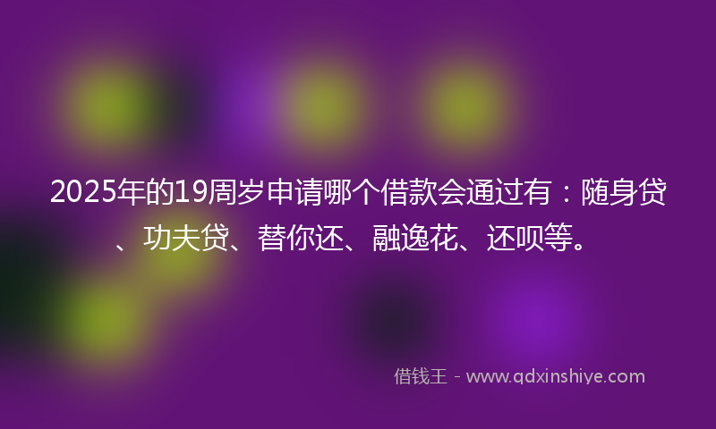2025年的19周岁申请哪个借款会通过有：随身贷、功夫贷、替你还、融逸花、还呗等。
