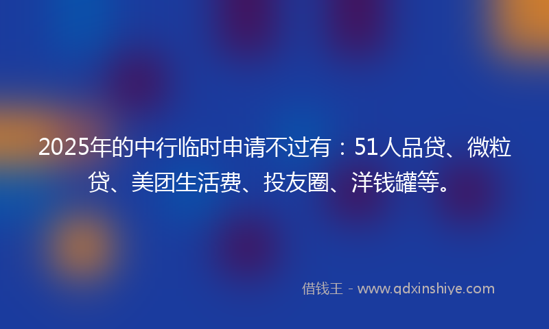2025年的中行临时申请不过有：51人品贷、微粒贷、美团生活费、投友圈、洋钱罐等。