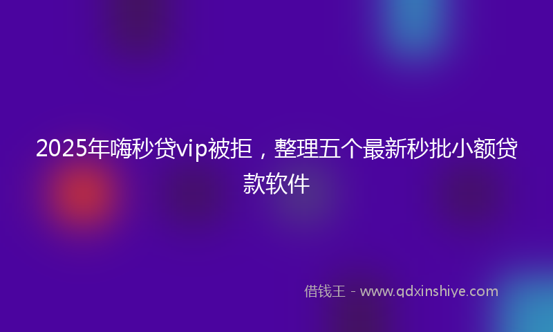 2025年嗨秒贷vip被拒，整理五个最新秒批小额贷款软件