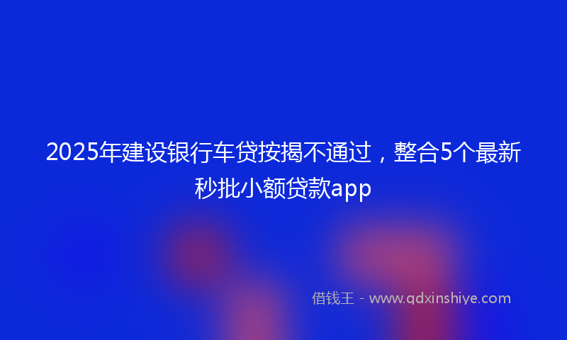 2025年建设银行车贷按揭不通过，整合5个最新秒批小额贷款app