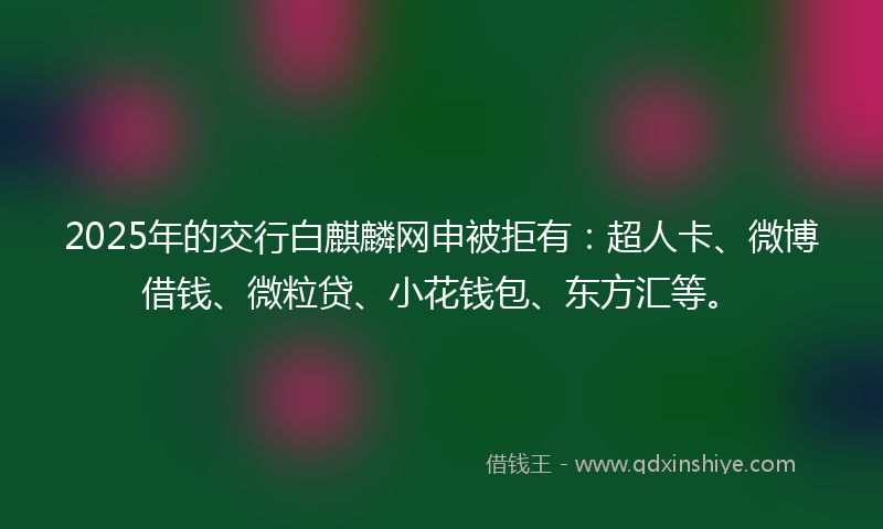 2025年的交行白麒麟网申被拒有：超人卡、微博借钱、微粒贷、小花钱包、东方汇等。