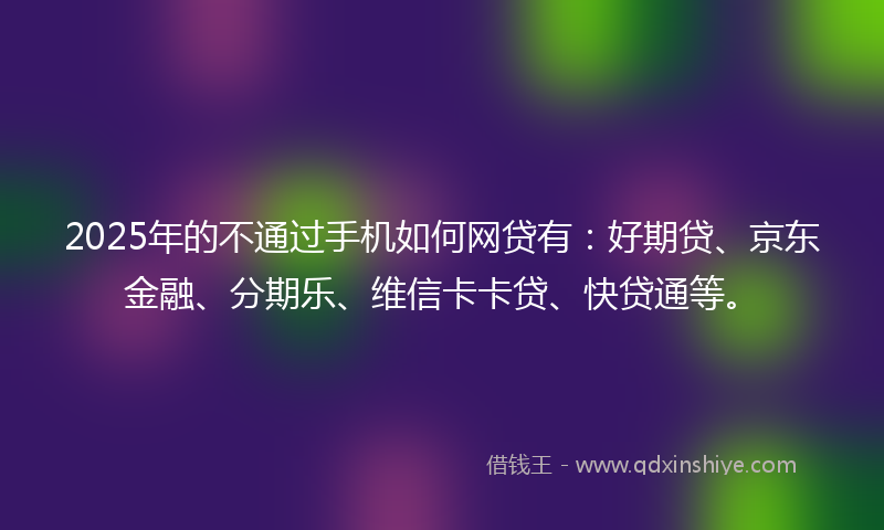2025年的不通过手机如何网贷有：好期贷、京东金融、分期乐、维信卡卡贷、快贷通等。