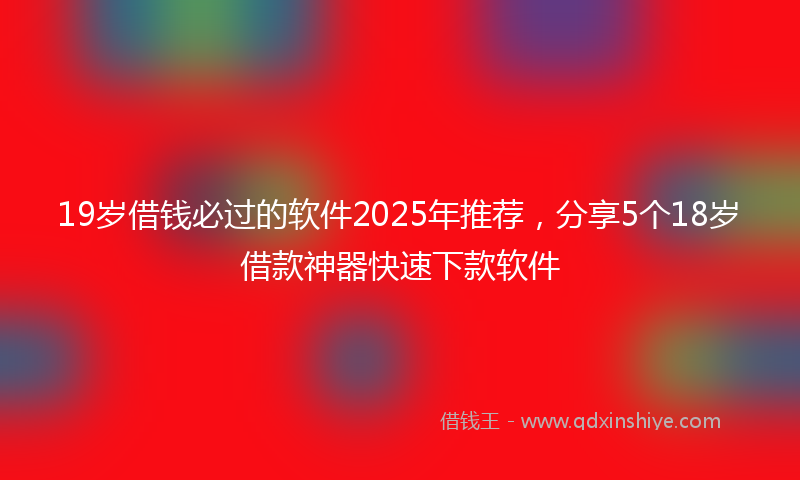 19岁借钱必过的软件2025年推荐，分享5个18岁借款神器快速下款软件