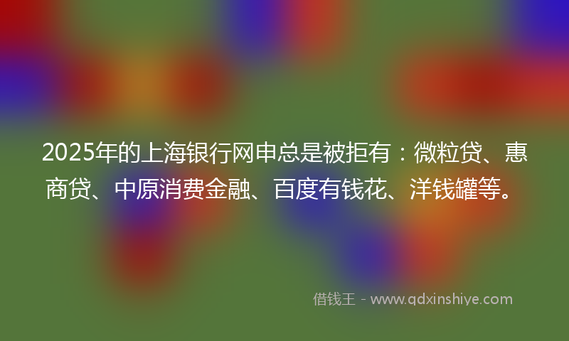 2025年的上海银行网申总是被拒有：微粒贷、惠商贷、中原消费金融、百度有钱花、洋钱罐等。