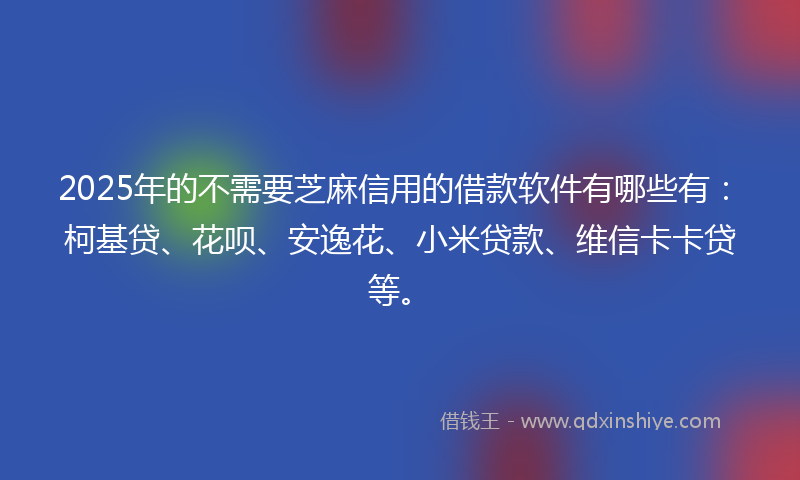 2025年的不需要芝麻信用的借款软件有哪些有：柯基贷、花呗、安逸花、小米贷款、维信卡卡贷等。