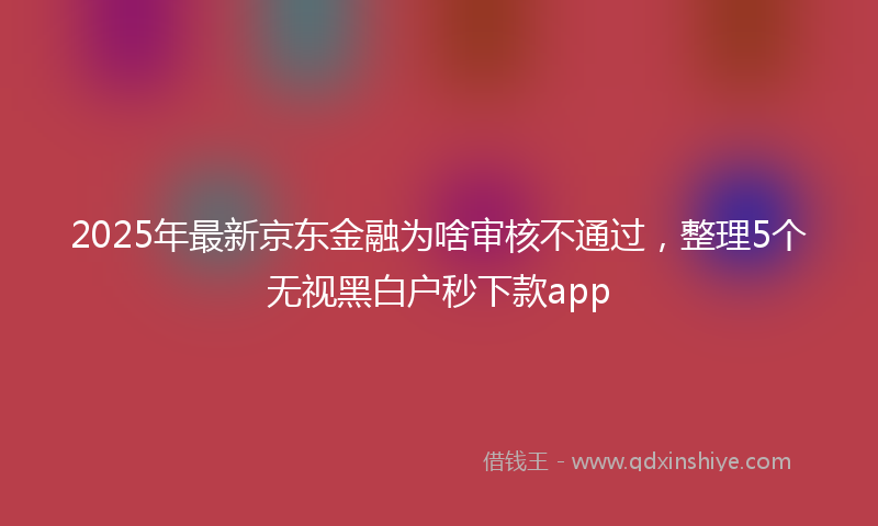 2025年最新京东金融为啥审核不通过，整理5个无视黑白户秒下款app