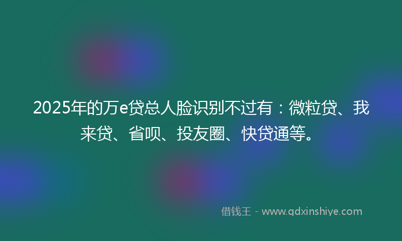 2025年的万e贷总人脸识别不过有：微粒贷、我来贷、省呗、投友圈、快贷通等。