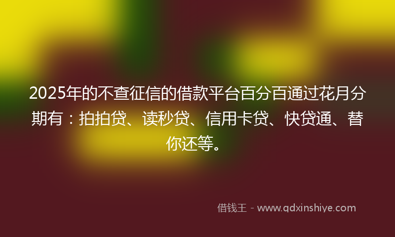 2025年的不查征信的借款平台百分百通过花月分期有：拍拍贷、读秒贷、信用卡贷、快贷通、替你还等。
