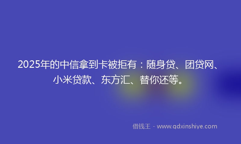 2025年的中信拿到卡被拒有：随身贷、团贷网、小米贷款、东方汇、替你还等。