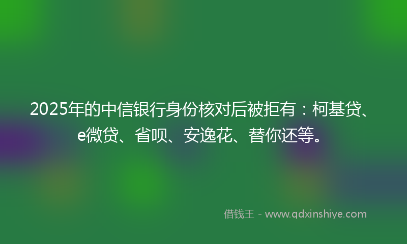 2025年的中信银行身份核对后被拒有：柯基贷、e微贷、省呗、安逸花、替你还等。