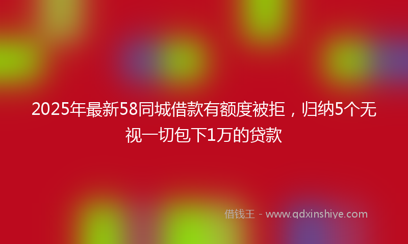 2025年最新58同城借款有额度被拒，归纳5个无视一切包下1万的贷款