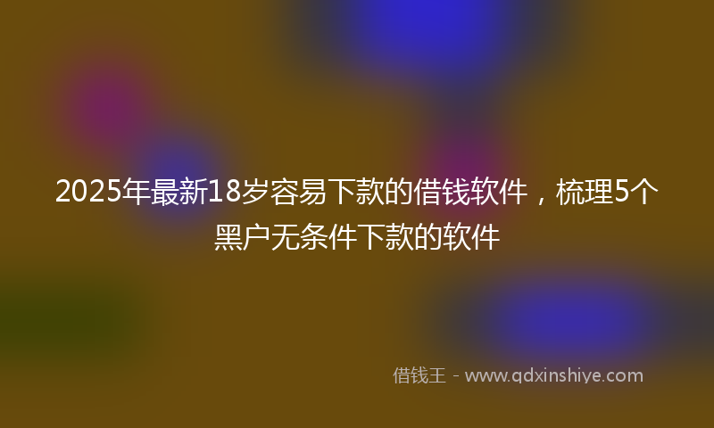 2025年最新18岁容易下款的借钱软件，梳理5个黑户无条件下款的软件