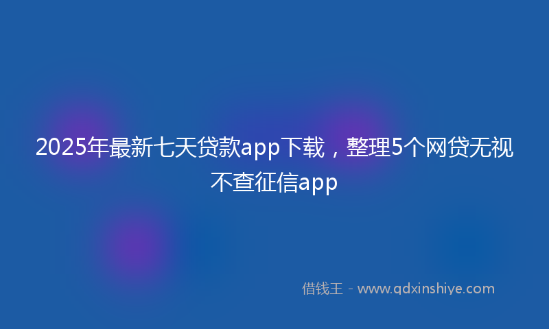 2025年最新七天贷款app下载，整理5个网贷无视不查征信app