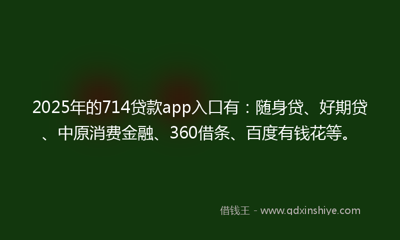 2025年的714贷款app入口有：随身贷、好期贷、中原消费金融、360借条、百度有钱花等。