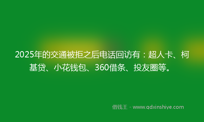 2025年的交通被拒之后电话回访有：超人卡、柯基贷、小花钱包、360借条、投友圈等。