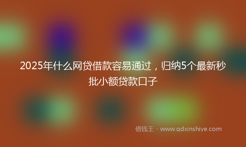 2025年什么网贷借款容易通过，归纳5个最新秒批小额贷款口子