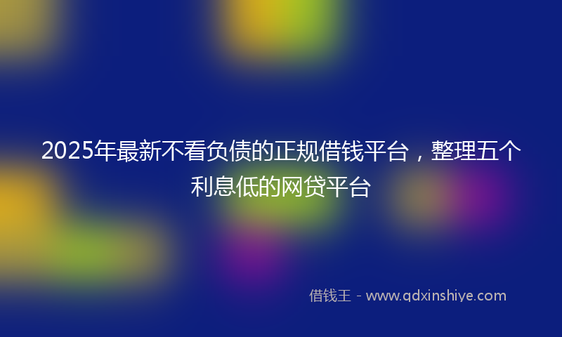 2025年最新不看负债的正规借钱平台，整理五个利息低的网贷平台