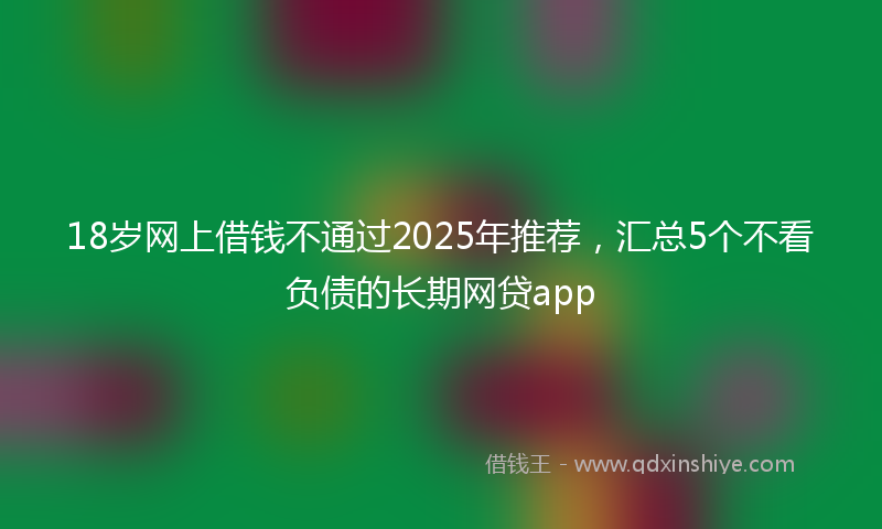 18岁网上借钱不通过2025年推荐，汇总5个不看负债的长期网贷app