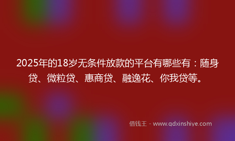 2025年的18岁无条件放款的平台有哪些有：随身贷、微粒贷、惠商贷、融逸花、你我贷等。