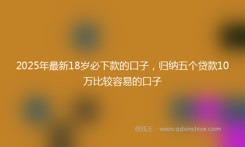 2025年最新18岁必下款的口子，归纳五个贷款10万比较容易的口子
