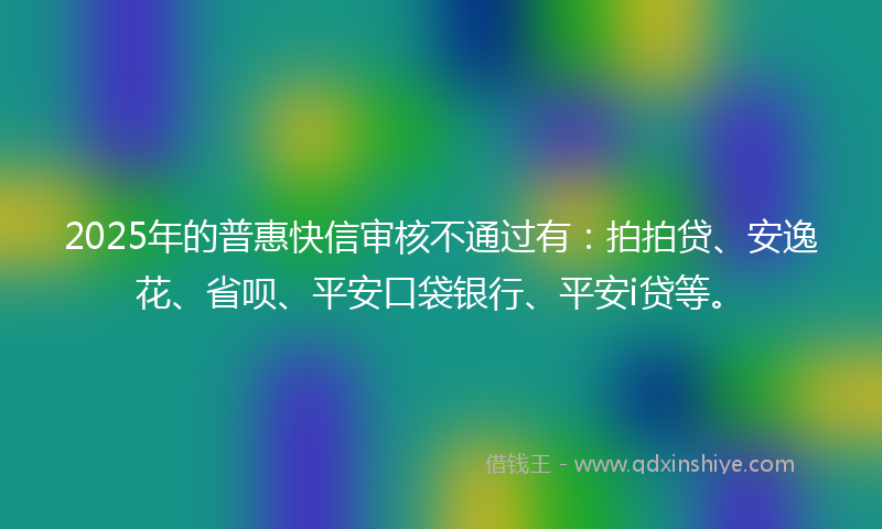 2025年的普惠快信审核不通过有：拍拍贷、安逸花、省呗、平安口袋银行、平安i贷等。