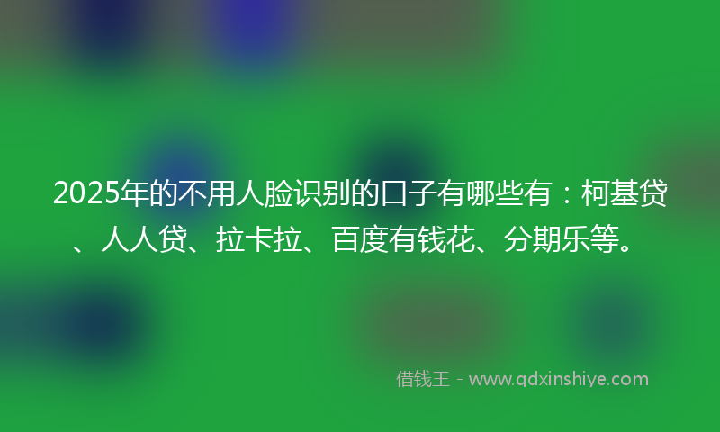 2025年的不用人脸识别的口子有哪些有：柯基贷、人人贷、拉卡拉、百度有钱花、分期乐等。