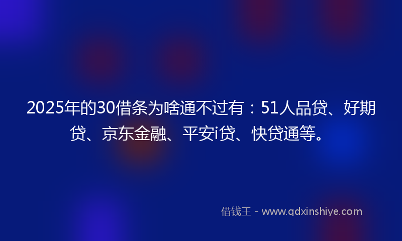 2025年的30借条为啥通不过有：51人品贷、好期贷、京东金融、平安i贷、快贷通等。