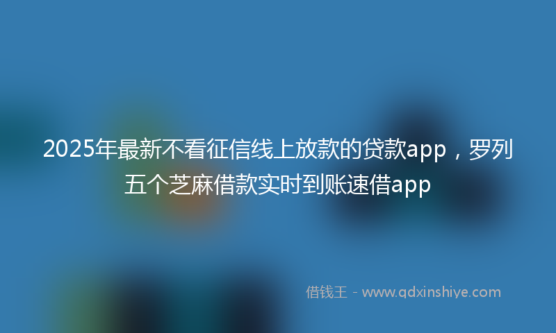 2025年最新不看征信线上放款的贷款app，罗列五个芝麻借款实时到账速借app