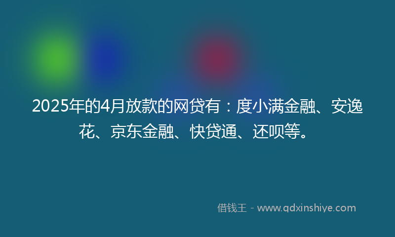 2025年的4月放款的网贷有：度小满金融、安逸花、京东金融、快贷通、还呗等。