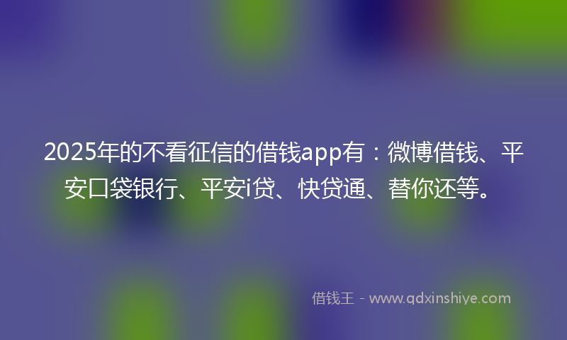 2025年的不看征信的借钱app有：微博借钱、平安口袋银行、平安i贷、快贷通、替你还等。