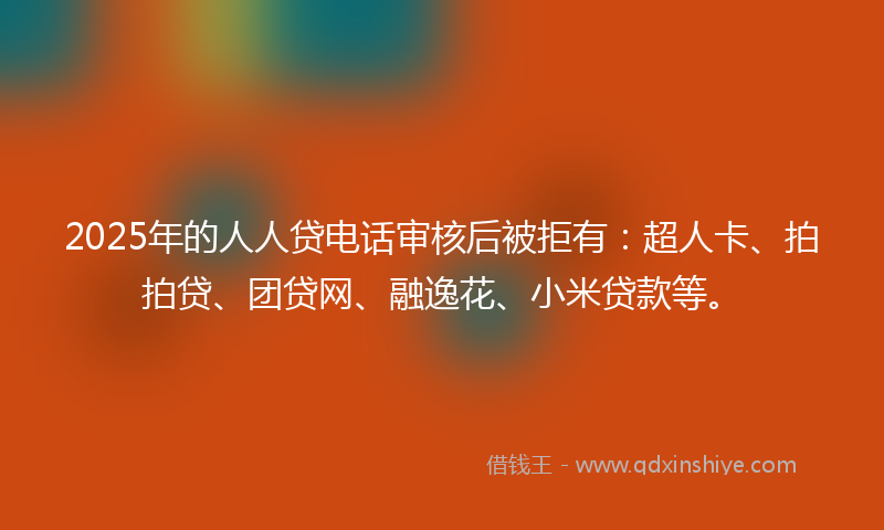 2025年的人人贷电话审核后被拒有：超人卡、拍拍贷、团贷网、融逸花、小米贷款等。