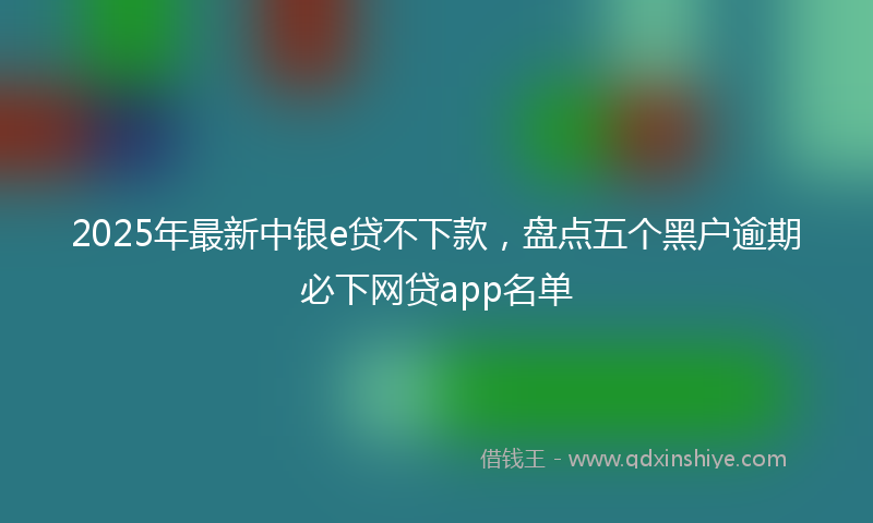 2025年最新中银e贷不下款，盘点五个黑户逾期必下网贷app名单