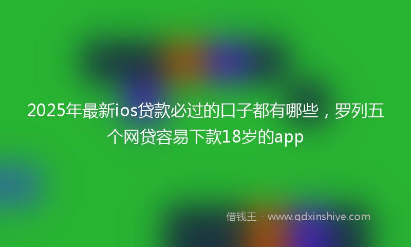 2025年最新ios贷款必过的口子都有哪些，罗列五个网贷容易下款18岁的app