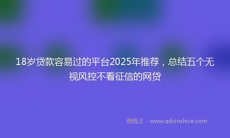 18岁贷款容易过的平台2025年推荐，总结五个无视风控不看征信的网贷